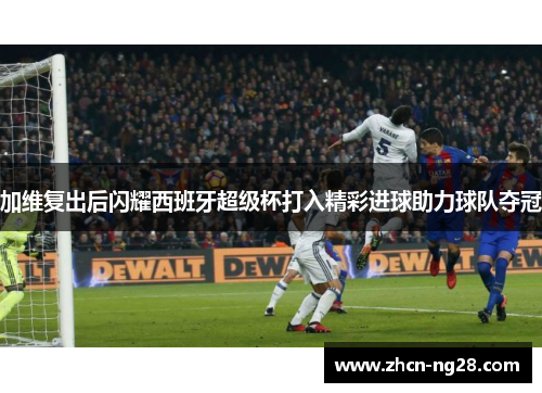 加维复出后闪耀西班牙超级杯打入精彩进球助力球队夺冠