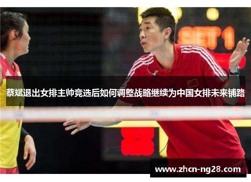 蔡斌退出女排主帅竞选后如何调整战略继续为中国女排未来铺路